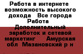 Работа в интернете, возможность высокого дохода - Все города Работа » Дополнительный заработок и сетевой маркетинг   . Амурская обл.,Мазановский р-н